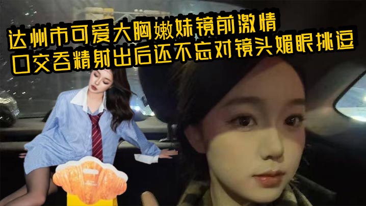 达州市可爱大胸嫩妹镜前激情口交吞精射出后还不忘对镜头媚眼挑逗画面香艳至极