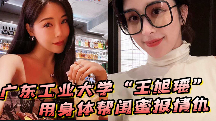 广东工业大学王旭瑶用身体帮闺蜜报情仇却反被曝光操视频